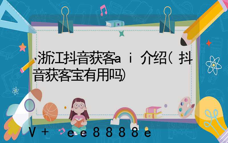 浙江抖音获客ai介绍(抖音获客宝有用吗)