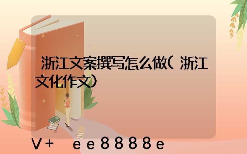 浙江文案撰写怎么做(浙江文化作文)