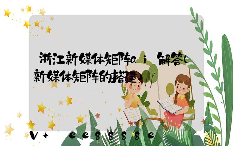 浙江新媒体矩阵ai解答(新媒体矩阵的搭建)