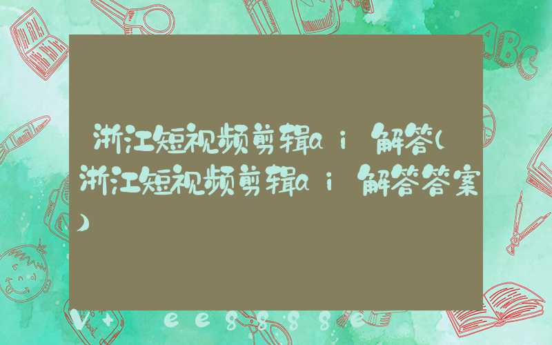 浙江短视频剪辑ai解答(浙江短视频剪辑ai解答答案)