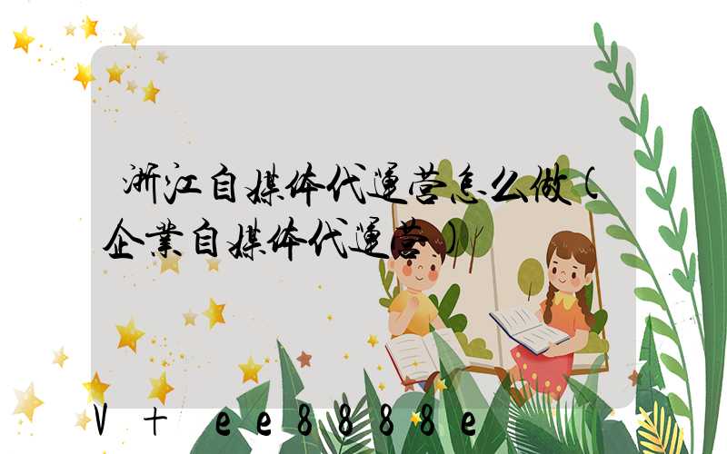 浙江自媒体代运营怎么做(企业自媒体代运营)