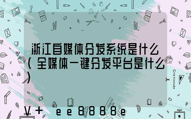 浙江自媒体分发系统是什么(全媒体一键分发平台是什么)