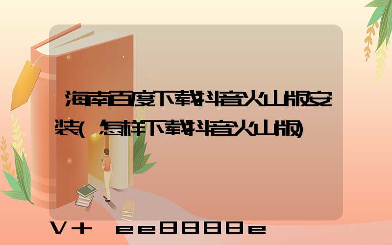 海南百度下载抖音火山版安装(怎样下载抖音火山版)