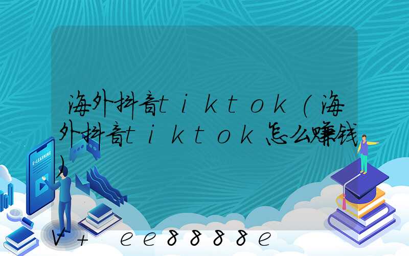 海外抖音tiktok(海外抖音tiktok怎么赚钱)