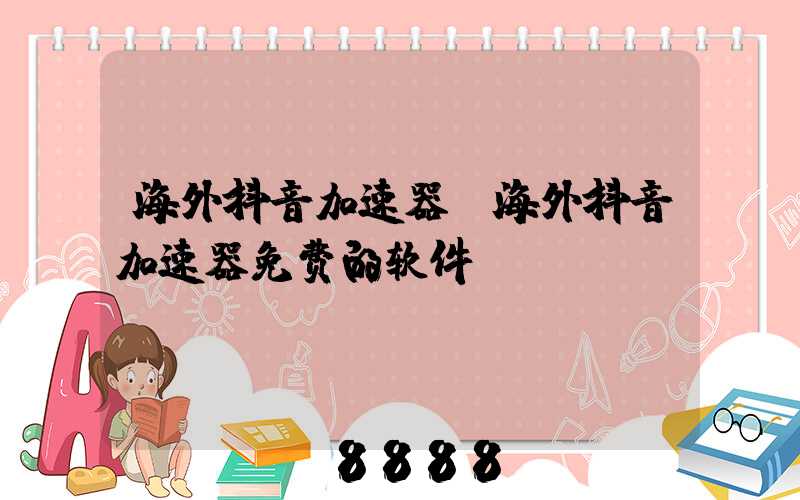 海外抖音加速器(海外抖音加速器免费的软件)