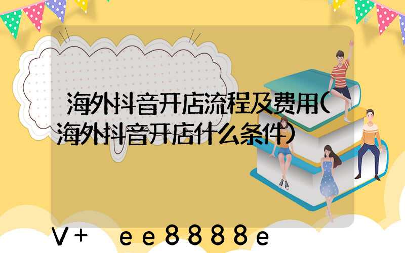 海外抖音开店流程及费用(海外抖音开店什么条件)