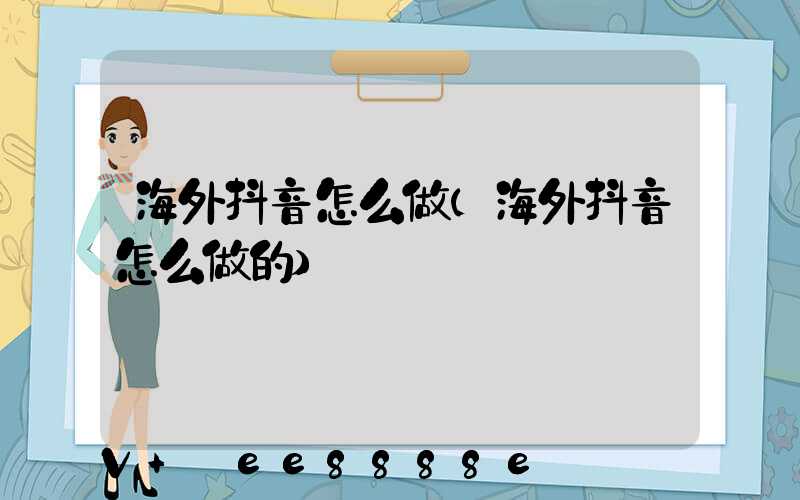 海外抖音怎么做(海外抖音怎么做的)
