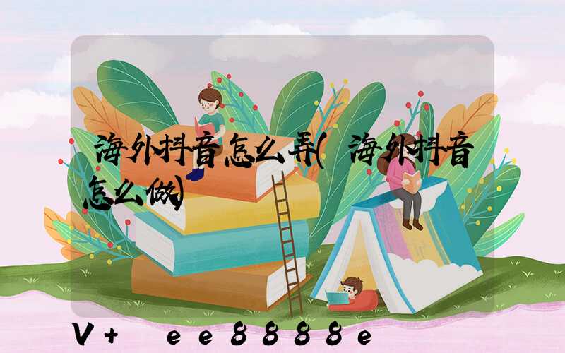 海外抖音怎么弄(海外抖音怎么做)