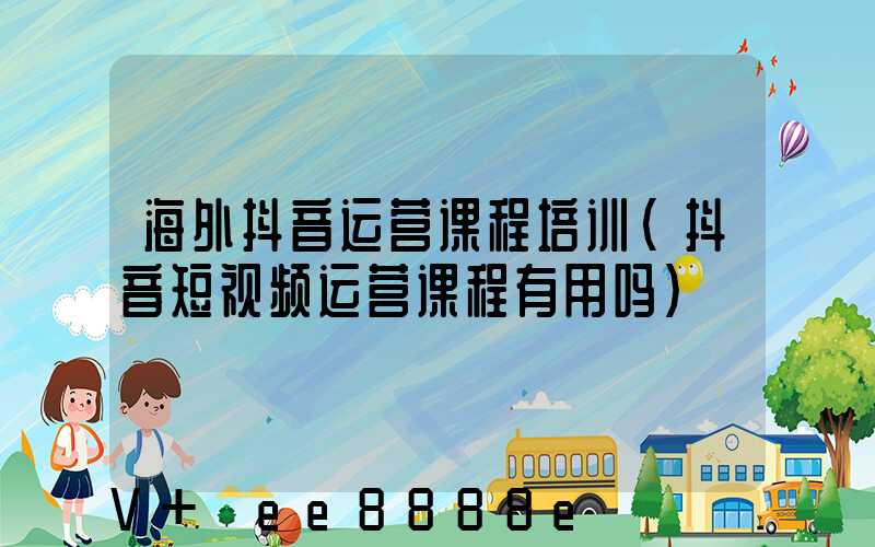 海外抖音运营课程培训(抖音短视频运营课程有用吗)