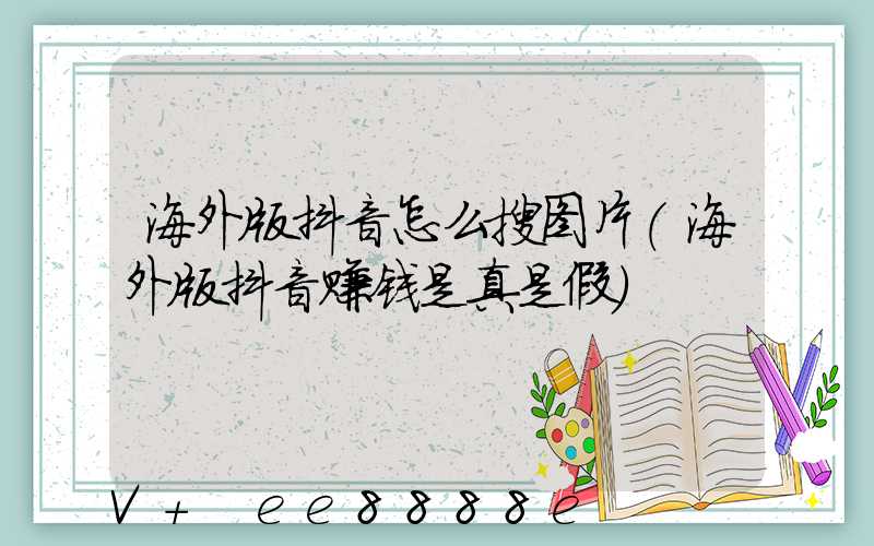 海外版抖音怎么搜图片(海外版抖音赚钱是真是假)