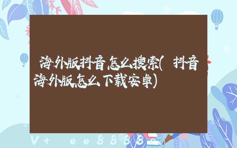 海外版抖音怎么搜索(抖音海外版怎么下载安卓)