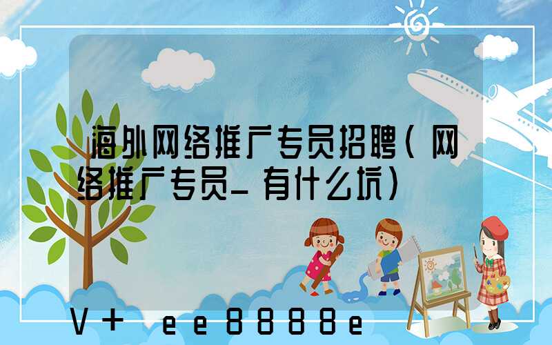 海外网络推广专员招聘(网络推广专员_有什么坑)