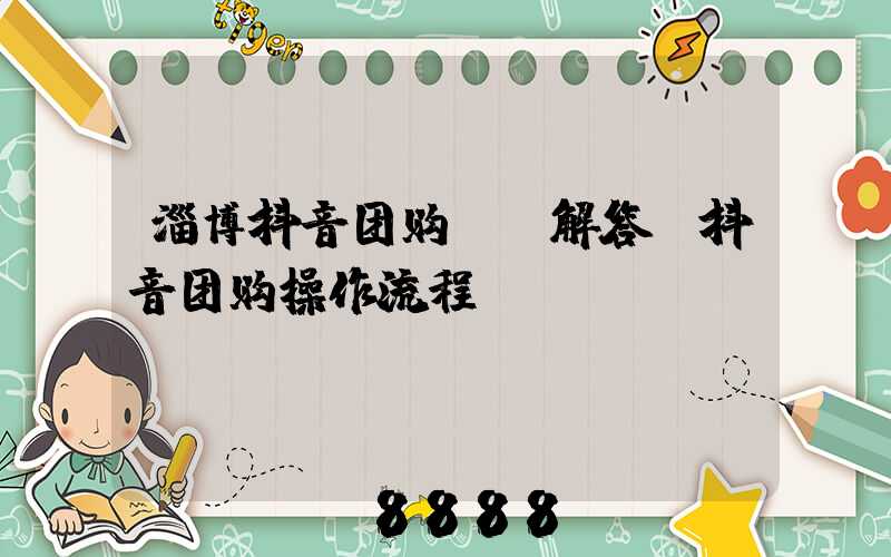 淄博抖音团购ai解答(抖音团购操作流程)