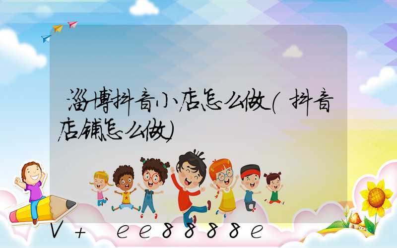 淄博抖音小店怎么做(抖音店铺怎么做)