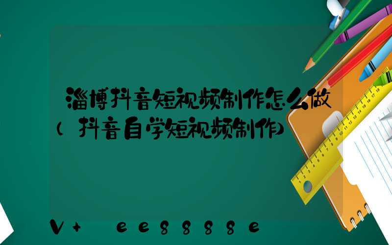 淄博抖音短视频制作怎么做(抖音自学短视频制作)