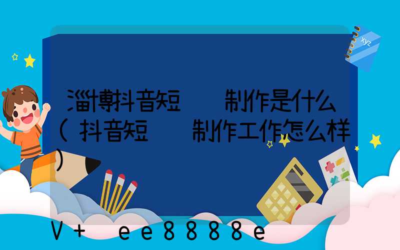 淄博抖音短视频制作是什么(抖音短视频制作工作怎么样)