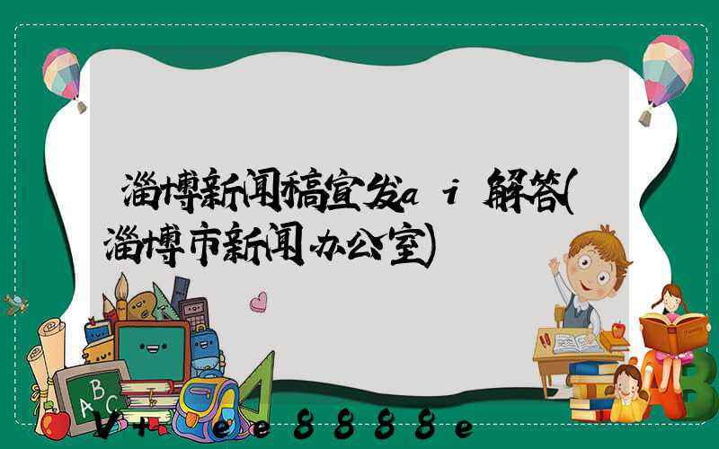 淄博新闻稿宣发ai解答(淄博市新闻办公室)