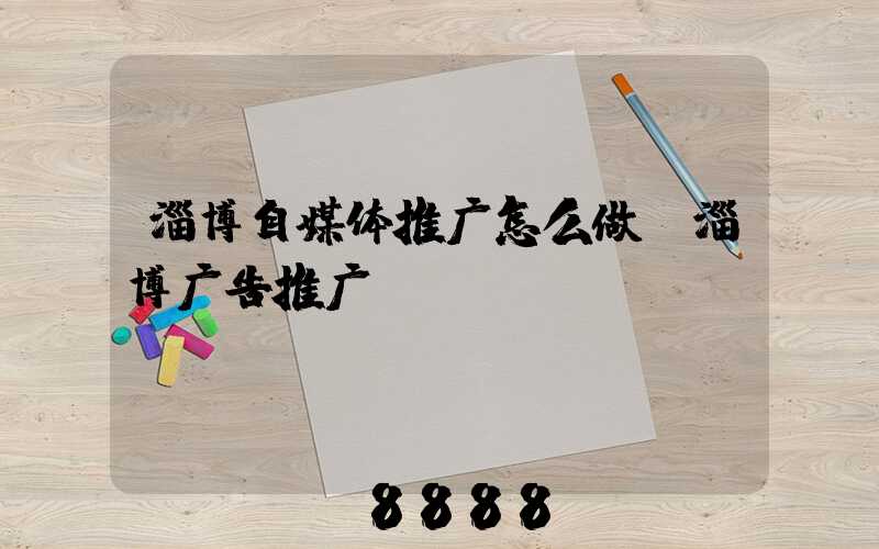淄博自媒体推广怎么做(淄博广告推广)