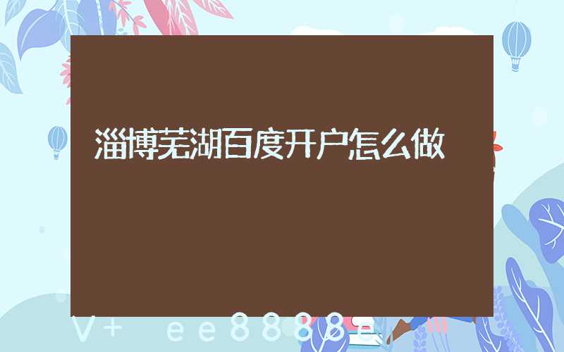 淄博芜湖百度开户怎么做