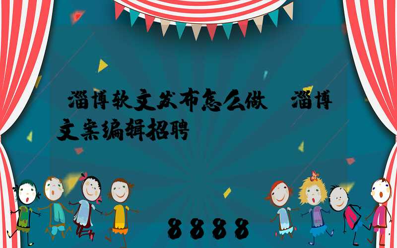 淄博软文发布怎么做(淄博文案编辑招聘)