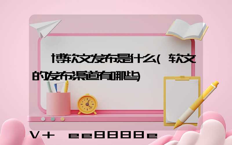 淄博软文发布是什么(软文的发布渠道有哪些)