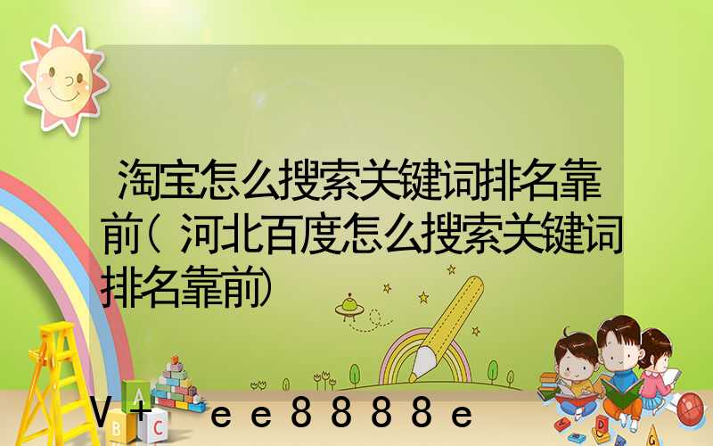 淘宝怎么搜索关键词排名靠前(河北百度怎么搜索关键词排名靠前)
