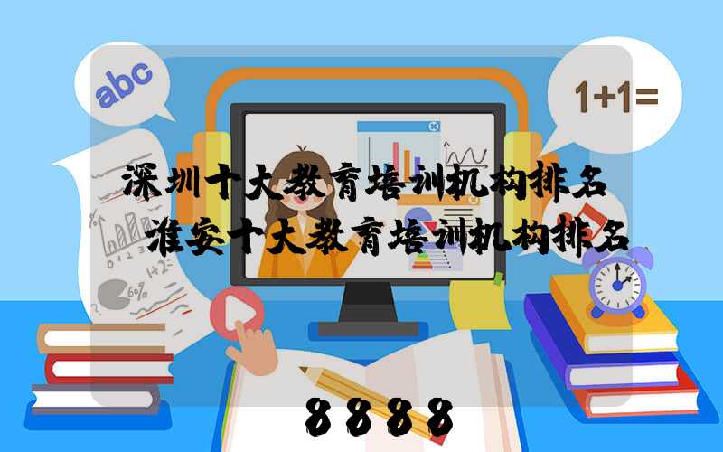 深圳十大教育培训机构排名(淮安十大教育培训机构排名)