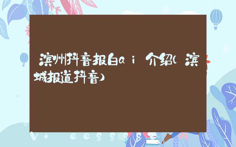 滨州抖音报白ai介绍(滨城报道抖音)