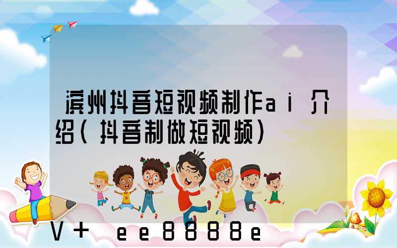 滨州抖音短视频制作ai介绍(抖音制做短视频)