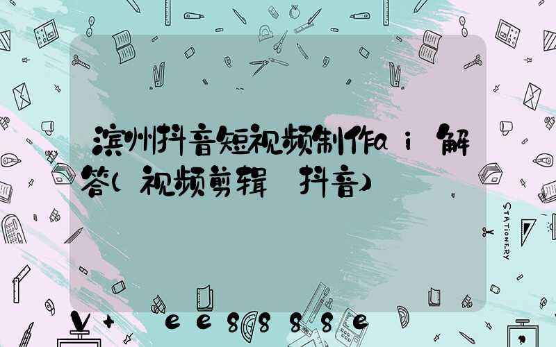 滨州抖音短视频制作ai解答(视频剪辑_抖音)