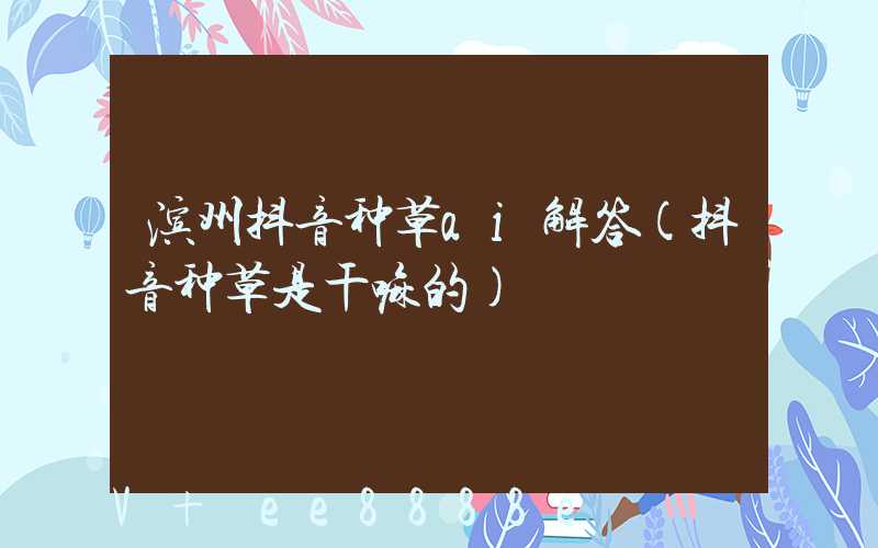 滨州抖音种草ai解答(抖音种草是干嘛的)