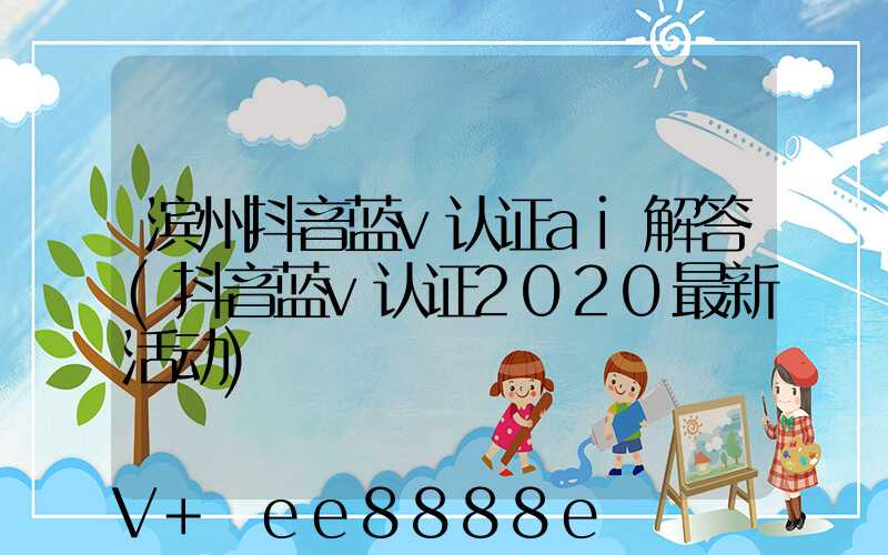 滨州抖音蓝v认证ai解答(抖音蓝v认证2020最新活动)