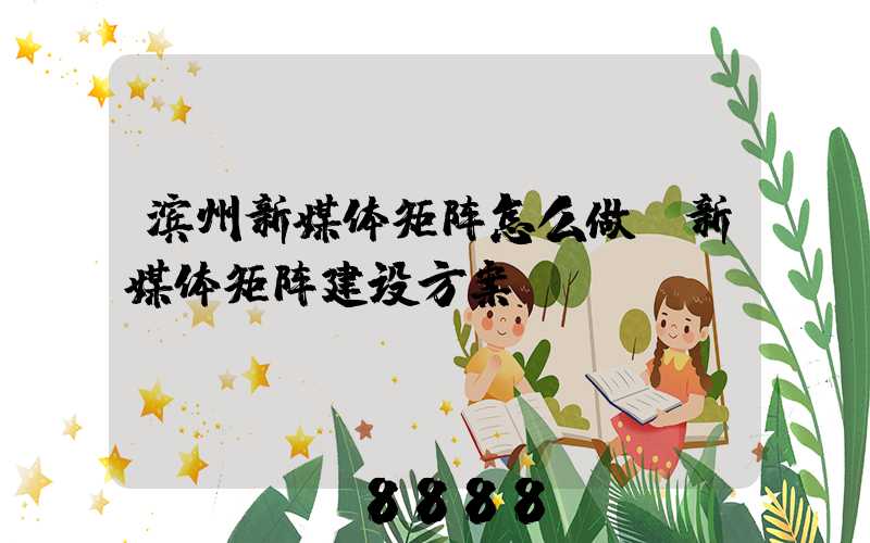滨州新媒体矩阵怎么做(新媒体矩阵建设方案)