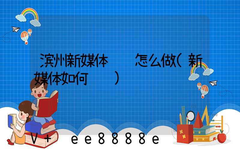 滨州新媒体营销怎么做(新媒体如何营销)