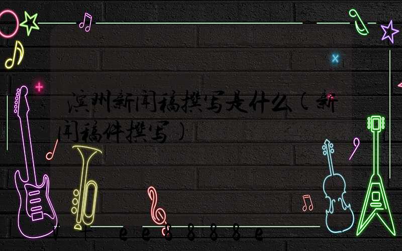 滨州新闻稿撰写是什么(新闻稿件撰写)