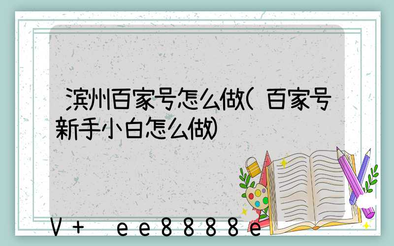 滨州百家号怎么做(百家号新手小白怎么做)