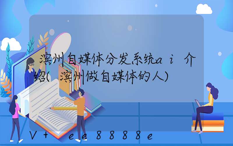 滨州自媒体分发系统ai介绍(滨州做自媒体的人)