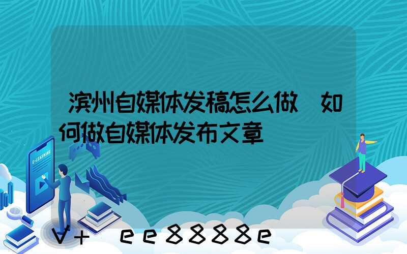 滨州自媒体发稿怎么做(如何做自媒体发布文章)