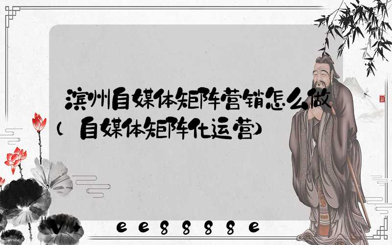 滨州自媒体矩阵营销怎么做(自媒体矩阵化运营)