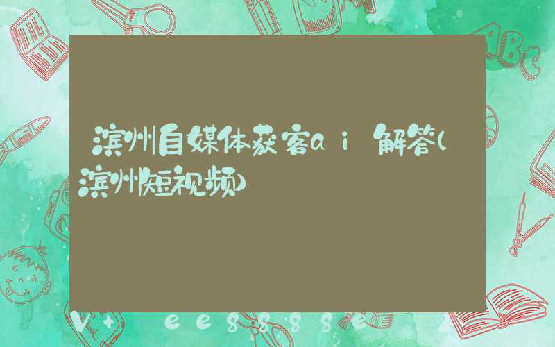滨州自媒体获客ai解答(滨州短视频)
