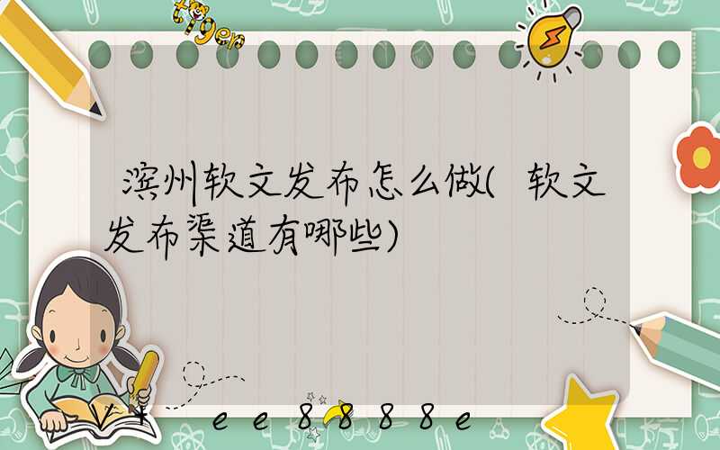 滨州软文发布怎么做(软文发布渠道有哪些)