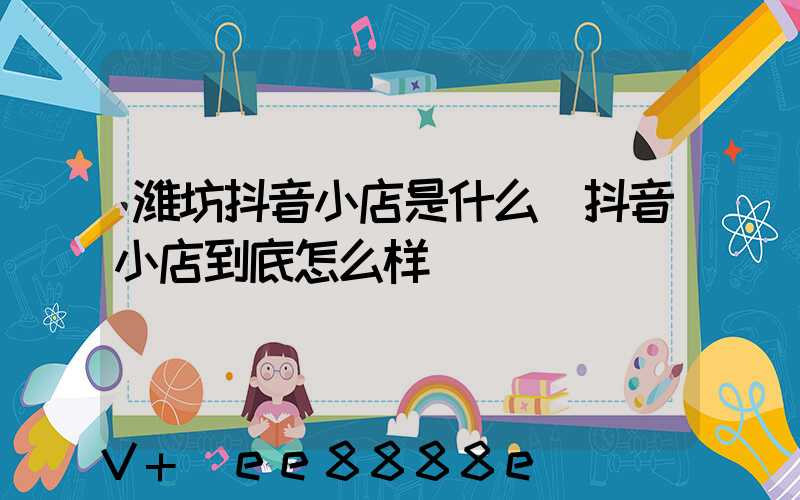 潍坊抖音小店是什么(抖音小店到底怎么样)