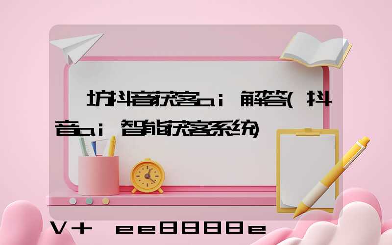潍坊抖音获客ai解答(抖音ai智能获客系统)