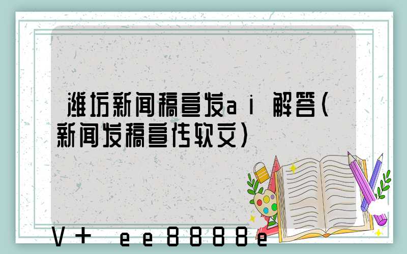 潍坊新闻稿宣发ai解答(新闻发稿宣传软文)