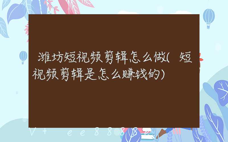潍坊短视频剪辑怎么做(短视频剪辑是怎么赚钱的)