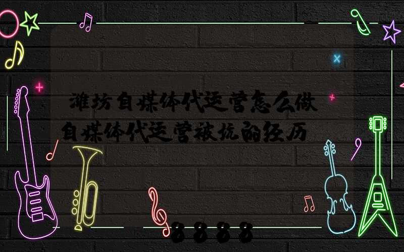 潍坊自媒体代运营怎么做(自媒体代运营被坑的经历)
