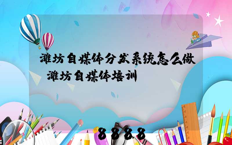 潍坊自媒体分发系统怎么做(潍坊自媒体培训)