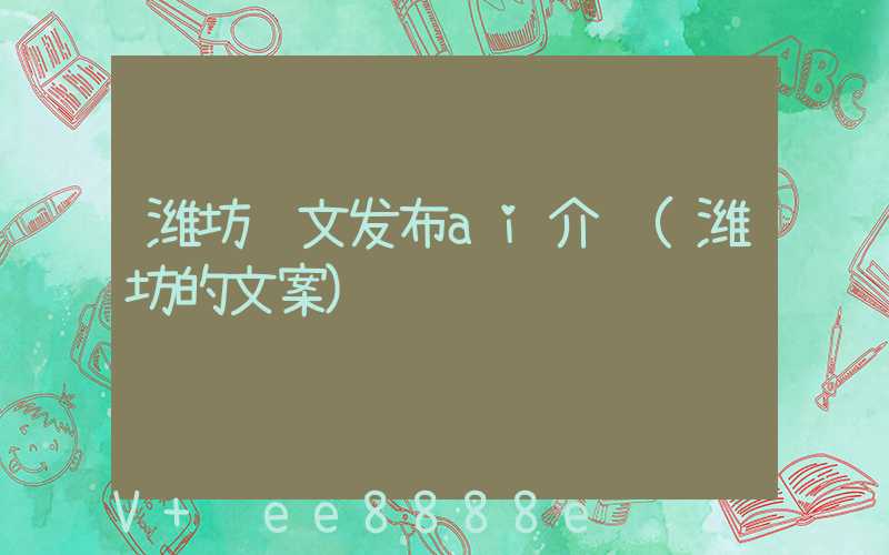 潍坊软文发布ai介绍(潍坊的文案)