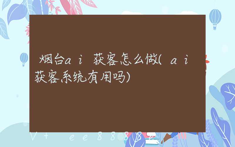 烟台ai获客怎么做(ai获客系统有用吗)