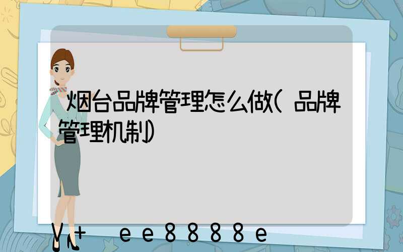 烟台品牌管理怎么做(品牌管理机制)